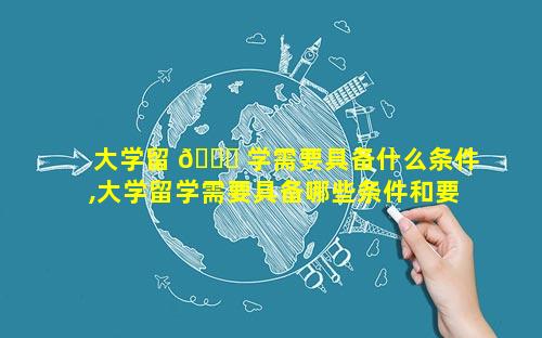 大学留 🍁 学需要具备什么条件,大学留学需要具备哪些条件和要求